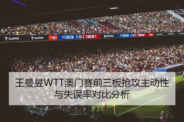 王曼昱WTT澳门赛前三板抢攻主动性与失误率对比分析