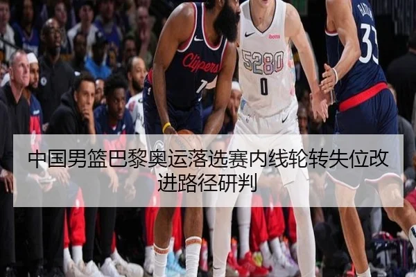 中国男篮巴黎奥运落选赛内线轮转失位改进路径研判